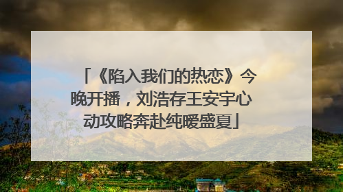 《陷入我们的热恋》今晚开播，刘浩存王安宇心动攻略奔赴纯暧盛夏