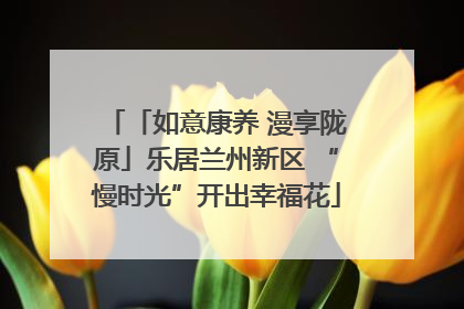 「如意康养 漫享陇原」乐居兰州新区 “慢时光”开出幸福花