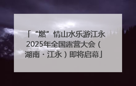 “燃”情山水乐游江永 2025年全国露营大会（湖南・江永）即将启幕