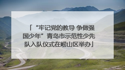 “牢记党的教导 争做强国少年”青岛市示范性少先队入队仪式在崂山区举办