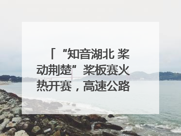 “知音湖北 桨动荆楚”桨板赛火热开赛，高速公路志愿者倾力护航