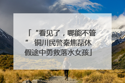 “看见了，哪能不管” 铜川民警秦焦磊休假途中勇救落水女孩