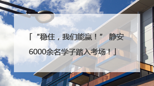 “稳住，我们能赢！” 静安6000余名学子踏入考场！