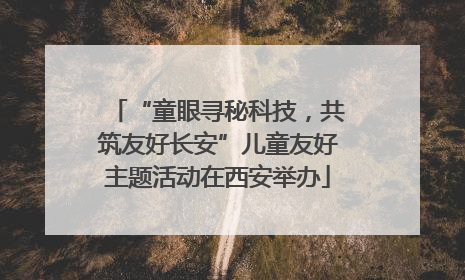 “童眼寻秘科技，共筑友好长安”儿童友好主题活动在西安举办