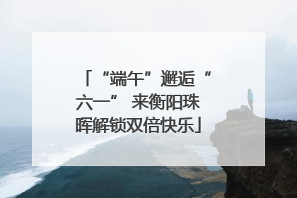 “端午”邂逅“六一” 来衡阳珠晖解锁双倍快乐