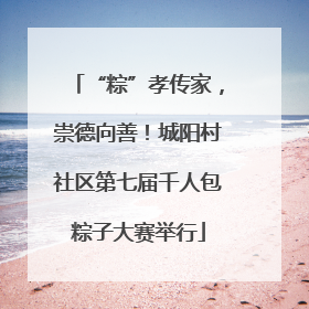 “粽”孝传家，崇德向善！城阳村社区第七届千人包粽子大赛举行