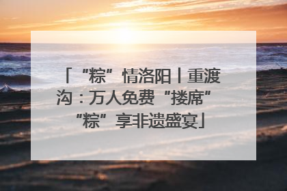 “粽”情洛阳丨重渡沟：万人免费“搂席” “粽”享非遗盛宴