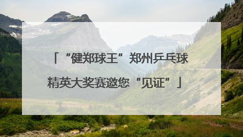 “健郑球王”郑州乒乓球精英大奖赛邀您“见证”