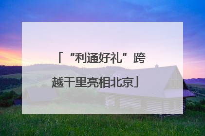 “利通好礼”跨越千里亮相北京