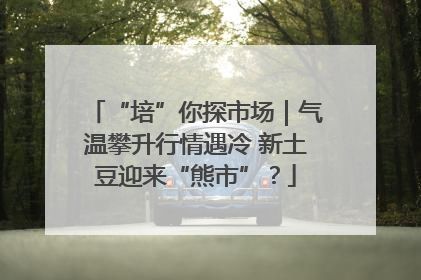 “培”你探市场｜气温攀升行情遇冷 新土豆迎来“熊市”？
