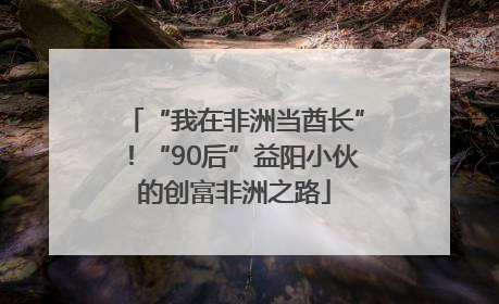 “我在非洲当酋长”！“90后”益阳小伙的创富非洲之路