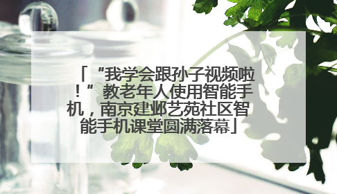 “我学会跟孙子视频啦！”教老年人使用智能手机，南京建邺艺苑社区智能手机课堂圆满落幕