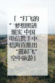 “打飞的”梦想照进现实 中国电信携手中信海直推出“翼起飞”空中旅游