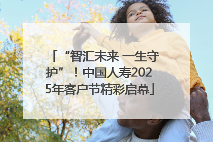 “智汇未来 一生守护”！中国人寿2025年客户节精彩启幕