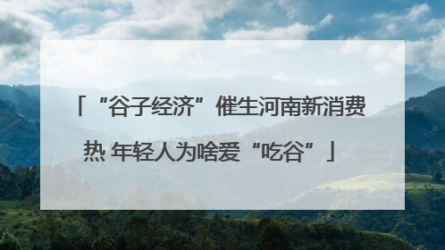 “谷子经济”催生河南新消费热 年轻人为啥爱“吃谷”