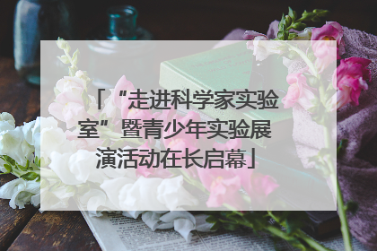 “走进科学家实验室”暨青少年实验展演活动在长启幕