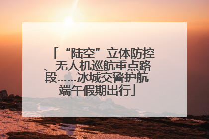 “陆空”立体防控、无人机巡航重点路段……冰城交警护航端午假期出行
