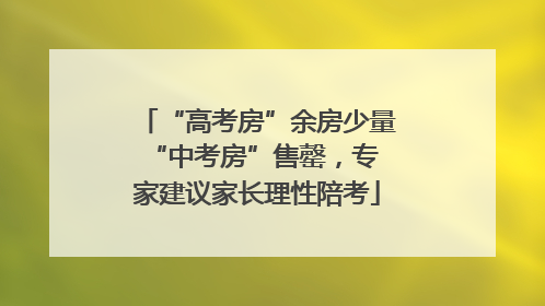“高考房”余房少量 “中考房”售罄，专家建议家长理性陪考