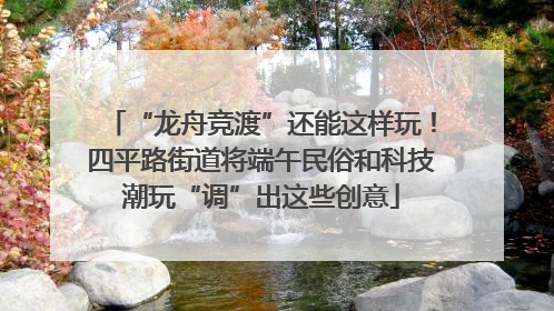 “龙舟竞渡”还能这样玩！四平路街道将端午民俗和科技潮玩“调”出这些创意