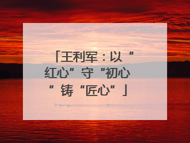 王利军：以“红心”守“初心”铸“匠心”
