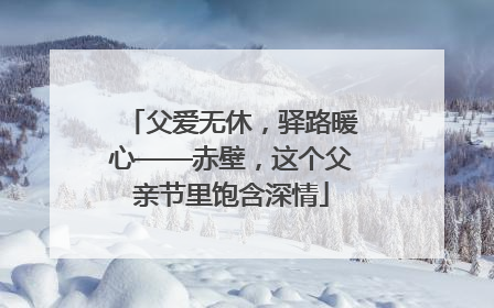 父爱无休，驿路暖心——赤壁，这个父亲节里饱含深情