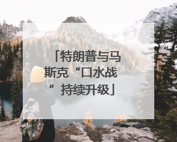 特朗普与马斯克“口水战”持续升级