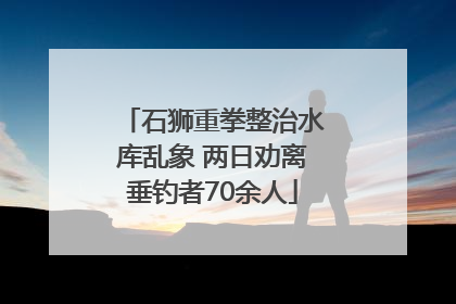 石狮重拳整治水库乱象 两日劝离垂钓者70余人