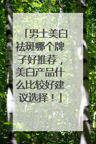 男士美白祛斑哪个牌子好推荐，美白产品什么比较好建议选择！