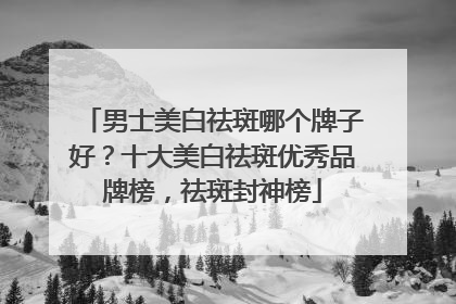 男士美白祛斑哪个牌子好？十大美白祛斑优秀品牌榜，祛斑封神榜