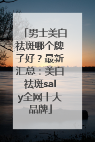 男士美白祛斑哪个牌子好？最新汇总：美白祛斑saly全网十大品牌