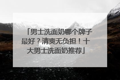 男士洗面奶哪个牌子最好？清爽无负担！十大男士洗面奶推荐