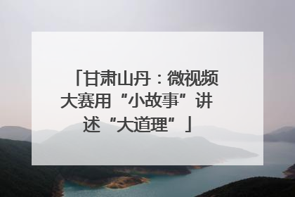 甘肃山丹：微视频大赛用“小故事”讲述“大道理”