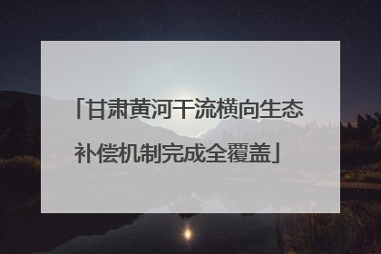 甘肃黄河干流横向生态补偿机制完成全覆盖