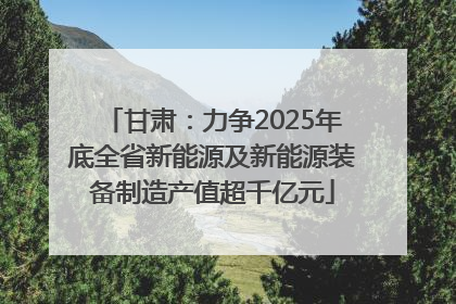 甘肃：力争2025年底全省新能源及新能源装备制造产值超千亿元