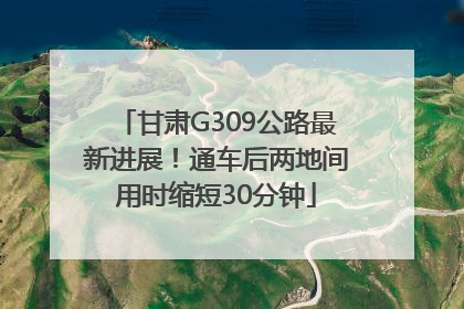 甘肃G309公路最新进展！通车后两地间用时缩短30分钟