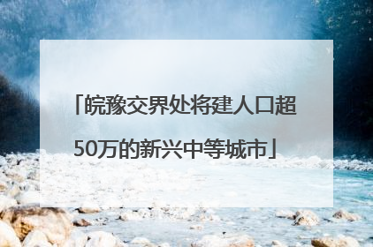 皖豫交界处将建人口超50万的新兴中等城市
