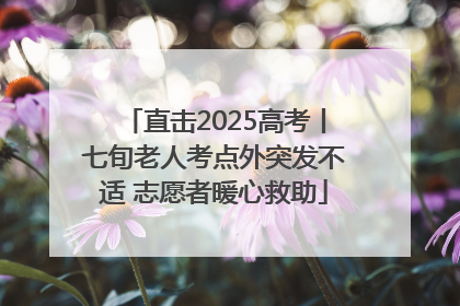直击2025高考丨七旬老人考点外突发不适 志愿者暖心救助