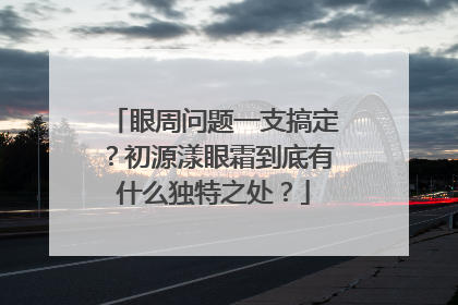 眼周问题一支搞定？初源漾眼霜到底有什么独特之处？