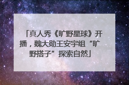 真人秀《旷野星球》开播，魏大勋王安宇组“旷野搭子”探索自然