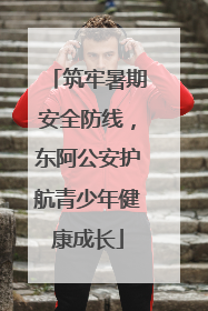 筑牢暑期安全防线，东阿公安护航青少年健康成长