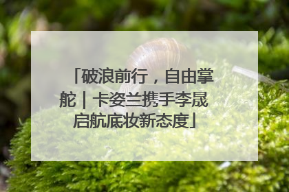 破浪前行，自由掌舵｜卡姿兰携手李晟启航底妆新态度