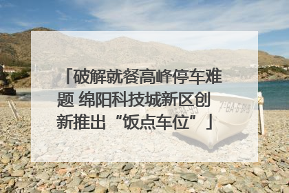 破解就餐高峰停车难题 绵阳科技城新区创新推出“饭点车位”