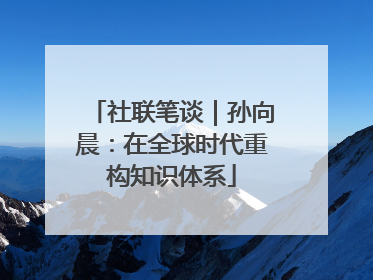 社联笔谈｜孙向晨：在全球时代重构知识体系