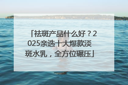 祛斑产品什么好？2025亲选十大爆款淡斑水乳，全方位碾压