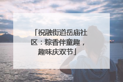 祝融街道岳庙社区：粽香伴童趣，趣味庆双节