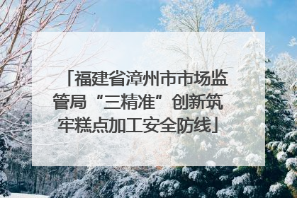 福建省漳州市市场监管局“三精准”创新筑牢糕点加工安全防线