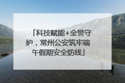 科技赋能+全警守护，常州公安筑牢端午假期安全防线