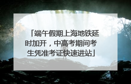 端午假期上海地铁延时加开，中高考期间考生凭准考证快速进站