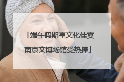 端午假期享文化佳宴 南京文博场馆受热捧