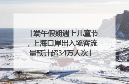 端午假期遇上儿童节，上海口岸出入境客流量预计超34万人次